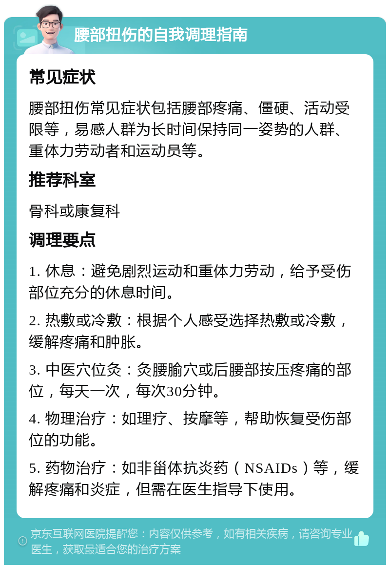 腰部扭伤的自我调理指南 常见症状 腰部扭伤常见症状包括腰部疼痛、僵硬、活动受限等，易感人群为长时间保持同一姿势的人群、重体力劳动者和运动员等。 推荐科室 骨科或康复科 调理要点 1. 休息：避免剧烈运动和重体力劳动，给予受伤部位充分的休息时间。 2. 热敷或冷敷：根据个人感受选择热敷或冷敷，缓解疼痛和肿胀。 3. 中医穴位灸：灸腰腧穴或后腰部按压疼痛的部位，每天一次，每次30分钟。 4. 物理治疗：如理疗、按摩等，帮助恢复受伤部位的功能。 5. 药物治疗：如非甾体抗炎药（NSAIDs）等，缓解疼痛和炎症，但需在医生指导下使用。