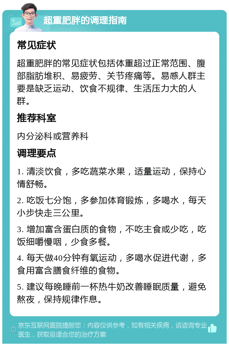 超重肥胖的调理指南 常见症状 超重肥胖的常见症状包括体重超过正常范围、腹部脂肪堆积、易疲劳、关节疼痛等。易感人群主要是缺乏运动、饮食不规律、生活压力大的人群。 推荐科室 内分泌科或营养科 调理要点 1. 清淡饮食，多吃蔬菜水果，适量运动，保持心情舒畅。 2. 吃饭七分饱，多参加体育锻炼，多喝水，每天小步快走三公里。 3. 增加富含蛋白质的食物，不吃主食或少吃，吃饭细嚼慢咽，少食多餐。 4. 每天做40分钟有氧运动，多喝水促进代谢，多食用富含膳食纤维的食物。 5. 建议每晚睡前一杯热牛奶改善睡眠质量，避免熬夜，保持规律作息。