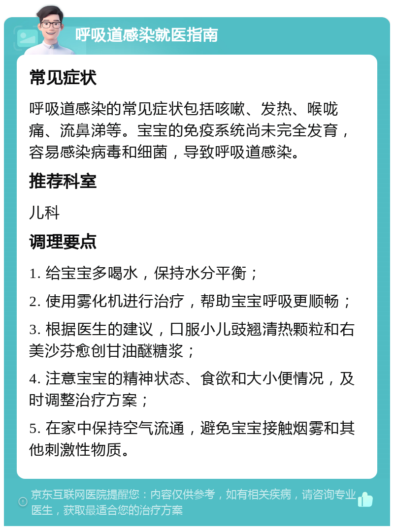 呼吸道感染就医指南 常见症状 呼吸道感染的常见症状包括咳嗽、发热、喉咙痛、流鼻涕等。宝宝的免疫系统尚未完全发育，容易感染病毒和细菌，导致呼吸道感染。 推荐科室 儿科 调理要点 1. 给宝宝多喝水，保持水分平衡； 2. 使用雾化机进行治疗，帮助宝宝呼吸更顺畅； 3. 根据医生的建议，口服小儿豉翘清热颗粒和右美沙芬愈创甘油醚糖浆； 4. 注意宝宝的精神状态、食欲和大小便情况，及时调整治疗方案； 5. 在家中保持空气流通，避免宝宝接触烟雾和其他刺激性物质。