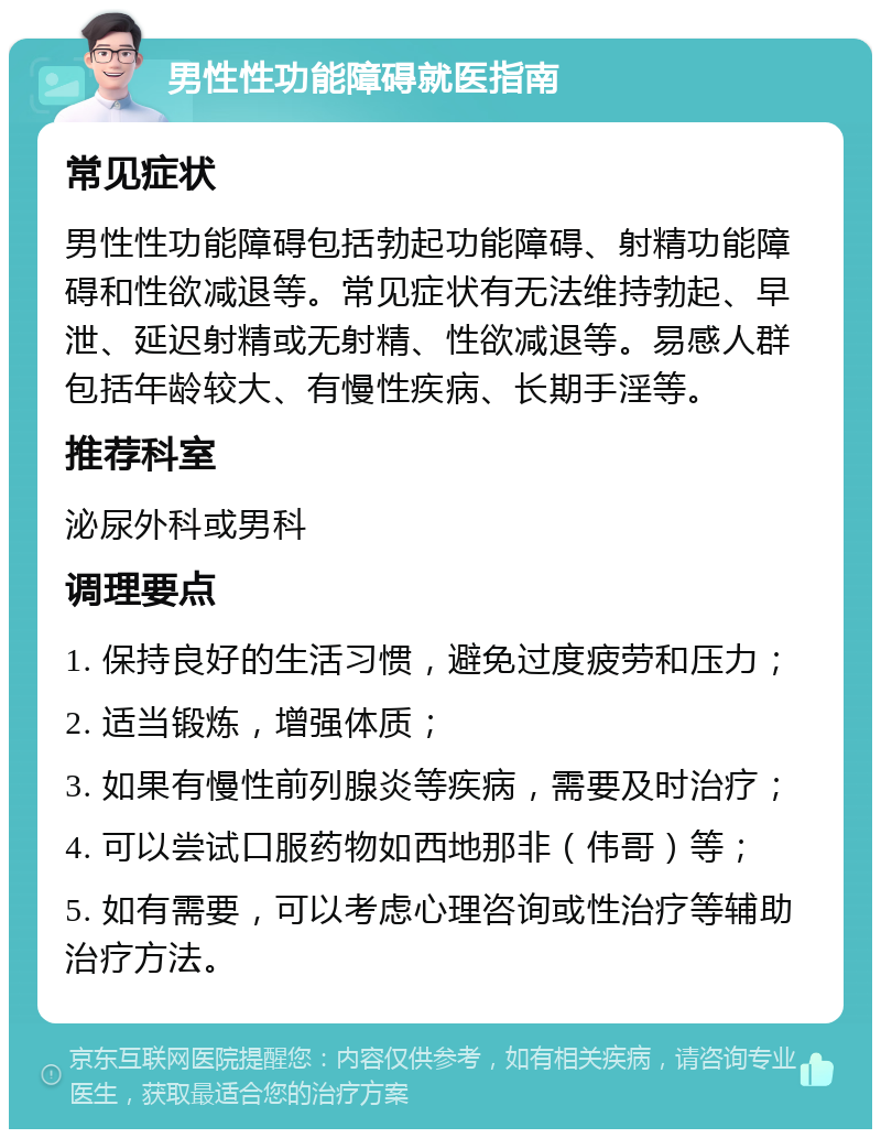 男性性功能障碍就医指南 常见症状 男性性功能障碍包括勃起功能障碍、射精功能障碍和性欲减退等。常见症状有无法维持勃起、早泄、延迟射精或无射精、性欲减退等。易感人群包括年龄较大、有慢性疾病、长期手淫等。 推荐科室 泌尿外科或男科 调理要点 1. 保持良好的生活习惯，避免过度疲劳和压力； 2. 适当锻炼，增强体质； 3. 如果有慢性前列腺炎等疾病，需要及时治疗； 4. 可以尝试口服药物如西地那非（伟哥）等； 5. 如有需要，可以考虑心理咨询或性治疗等辅助治疗方法。