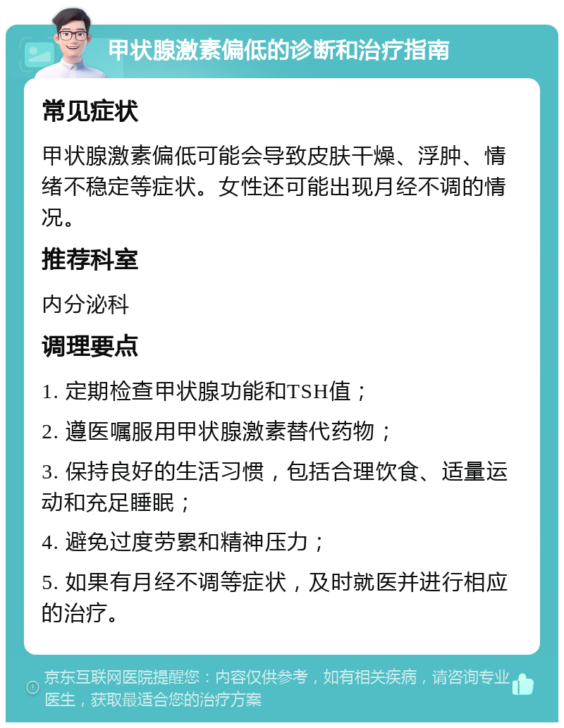 甲状腺激素偏低的诊断和治疗指南 常见症状 甲状腺激素偏低可能会导致皮肤干燥、浮肿、情绪不稳定等症状。女性还可能出现月经不调的情况。 推荐科室 内分泌科 调理要点 1. 定期检查甲状腺功能和TSH值； 2. 遵医嘱服用甲状腺激素替代药物； 3. 保持良好的生活习惯，包括合理饮食、适量运动和充足睡眠； 4. 避免过度劳累和精神压力； 5. 如果有月经不调等症状，及时就医并进行相应的治疗。