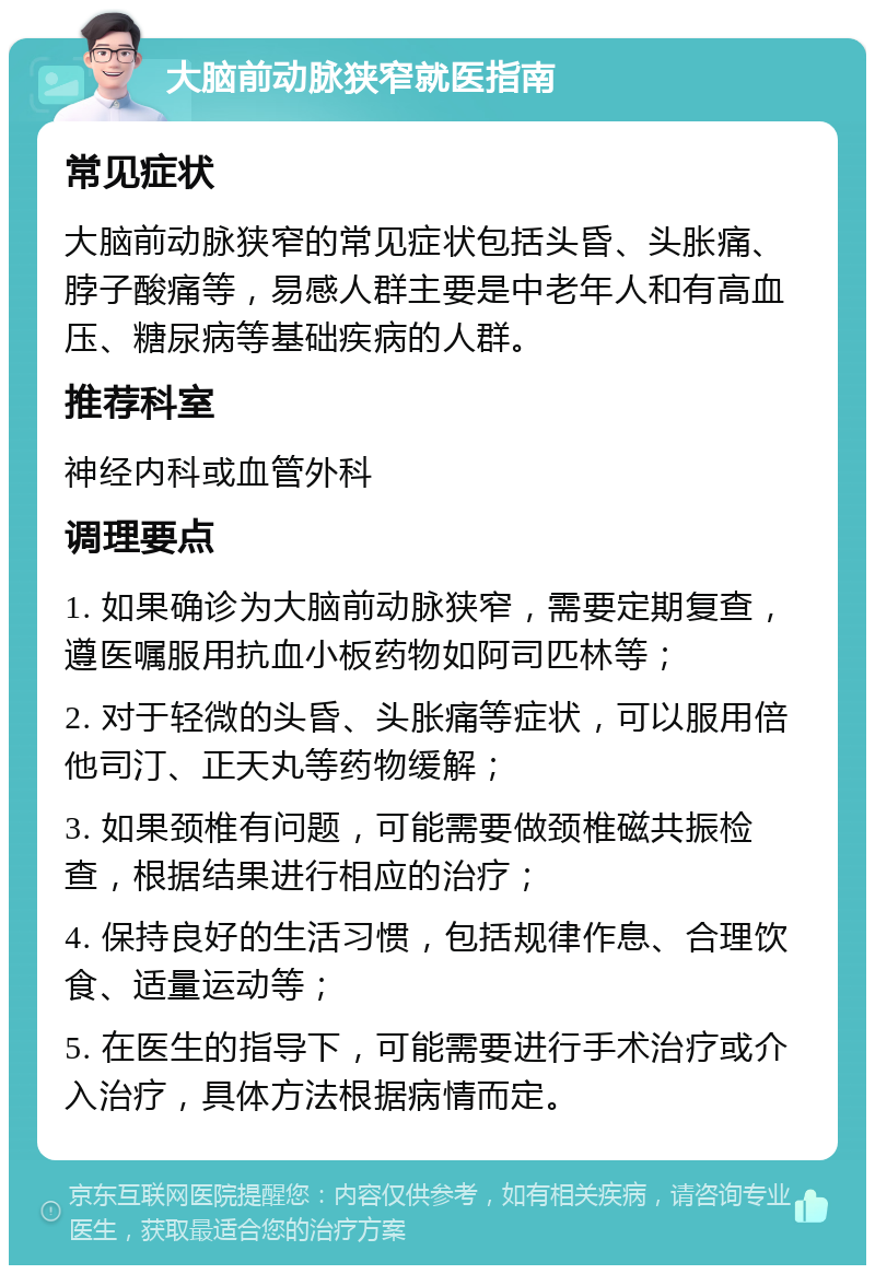 大脑前动脉狭窄就医指南 常见症状 大脑前动脉狭窄的常见症状包括头昏、头胀痛、脖子酸痛等，易感人群主要是中老年人和有高血压、糖尿病等基础疾病的人群。 推荐科室 神经内科或血管外科 调理要点 1. 如果确诊为大脑前动脉狭窄，需要定期复查，遵医嘱服用抗血小板药物如阿司匹林等； 2. 对于轻微的头昏、头胀痛等症状，可以服用倍他司汀、正天丸等药物缓解； 3. 如果颈椎有问题，可能需要做颈椎磁共振检查，根据结果进行相应的治疗； 4. 保持良好的生活习惯，包括规律作息、合理饮食、适量运动等； 5. 在医生的指导下，可能需要进行手术治疗或介入治疗，具体方法根据病情而定。