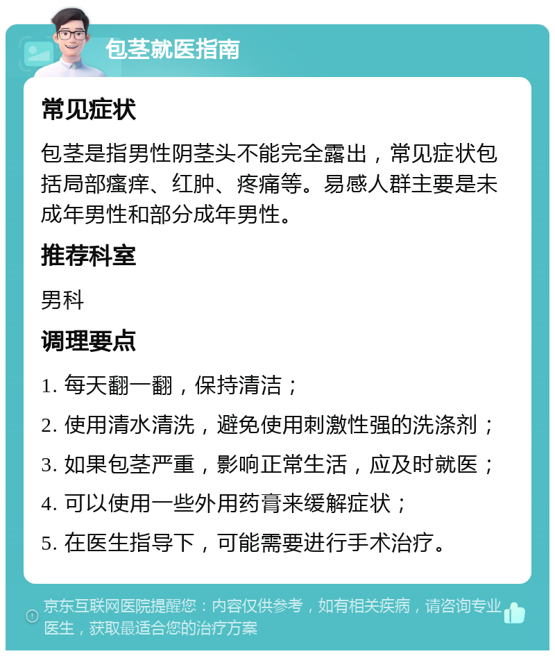 包茎就医指南 常见症状 包茎是指男性阴茎头不能完全露出，常见症状包括局部瘙痒、红肿、疼痛等。易感人群主要是未成年男性和部分成年男性。 推荐科室 男科 调理要点 1. 每天翻一翻，保持清洁； 2. 使用清水清洗，避免使用刺激性强的洗涤剂； 3. 如果包茎严重，影响正常生活，应及时就医； 4. 可以使用一些外用药膏来缓解症状； 5. 在医生指导下，可能需要进行手术治疗。