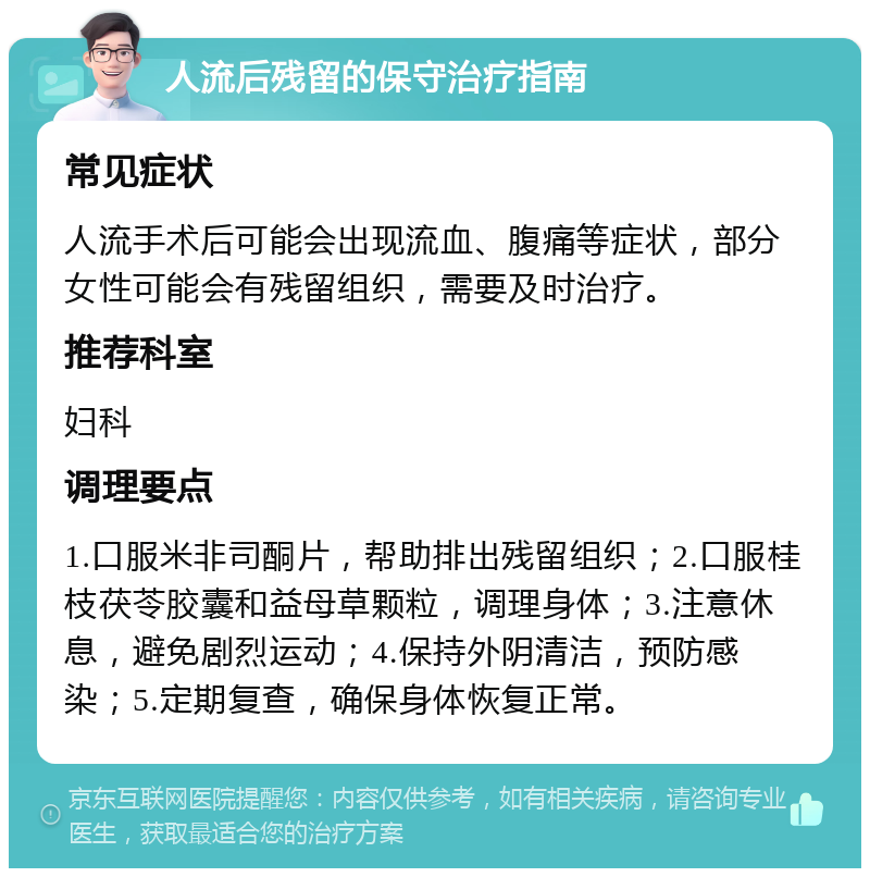 人流后残留的保守治疗指南 常见症状 人流手术后可能会出现流血、腹痛等症状，部分女性可能会有残留组织，需要及时治疗。 推荐科室 妇科 调理要点 1.口服米非司酮片，帮助排出残留组织；2.口服桂枝茯苓胶囊和益母草颗粒，调理身体；3.注意休息，避免剧烈运动；4.保持外阴清洁，预防感染；5.定期复查，确保身体恢复正常。