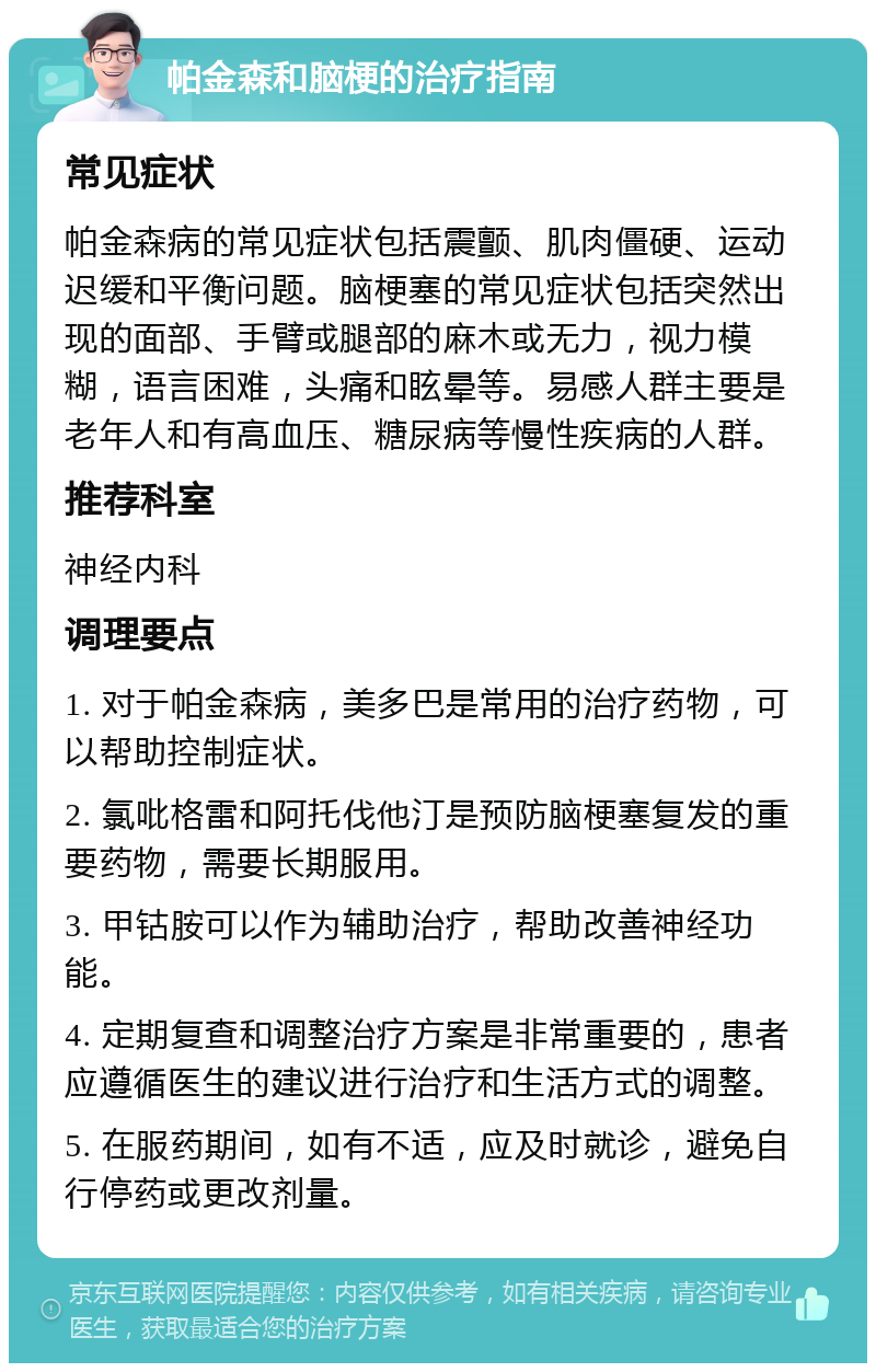 帕金森和脑梗的治疗指南 常见症状 帕金森病的常见症状包括震颤、肌肉僵硬、运动迟缓和平衡问题。脑梗塞的常见症状包括突然出现的面部、手臂或腿部的麻木或无力，视力模糊，语言困难，头痛和眩晕等。易感人群主要是老年人和有高血压、糖尿病等慢性疾病的人群。 推荐科室 神经内科 调理要点 1. 对于帕金森病，美多巴是常用的治疗药物，可以帮助控制症状。 2. 氯吡格雷和阿托伐他汀是预防脑梗塞复发的重要药物，需要长期服用。 3. 甲钴胺可以作为辅助治疗，帮助改善神经功能。 4. 定期复查和调整治疗方案是非常重要的，患者应遵循医生的建议进行治疗和生活方式的调整。 5. 在服药期间，如有不适，应及时就诊，避免自行停药或更改剂量。