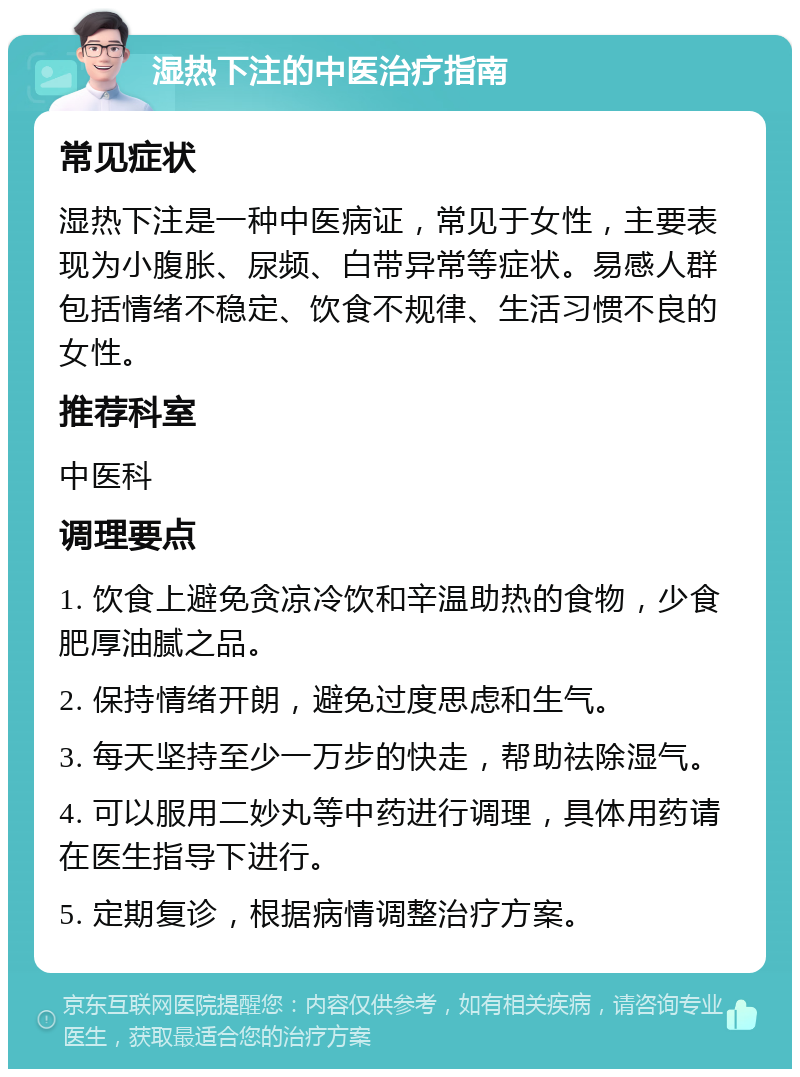 湿热下注的中医治疗指南 常见症状 湿热下注是一种中医病证，常见于女性，主要表现为小腹胀、尿频、白带异常等症状。易感人群包括情绪不稳定、饮食不规律、生活习惯不良的女性。 推荐科室 中医科 调理要点 1. 饮食上避免贪凉冷饮和辛温助热的食物，少食肥厚油腻之品。 2. 保持情绪开朗，避免过度思虑和生气。 3. 每天坚持至少一万步的快走，帮助祛除湿气。 4. 可以服用二妙丸等中药进行调理，具体用药请在医生指导下进行。 5. 定期复诊，根据病情调整治疗方案。