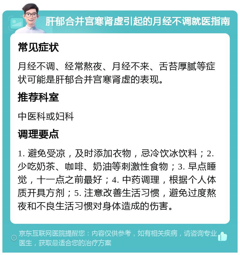 肝郁合并宫寒肾虚引起的月经不调就医指南 常见症状 月经不调、经常熬夜、月经不来、舌苔厚腻等症状可能是肝郁合并宫寒肾虚的表现。 推荐科室 中医科或妇科 调理要点 1. 避免受凉，及时添加衣物，忌冷饮冰饮料；2. 少吃奶茶、咖啡、奶油等刺激性食物；3. 早点睡觉，十一点之前最好；4. 中药调理，根据个人体质开具方剂；5. 注意改善生活习惯，避免过度熬夜和不良生活习惯对身体造成的伤害。