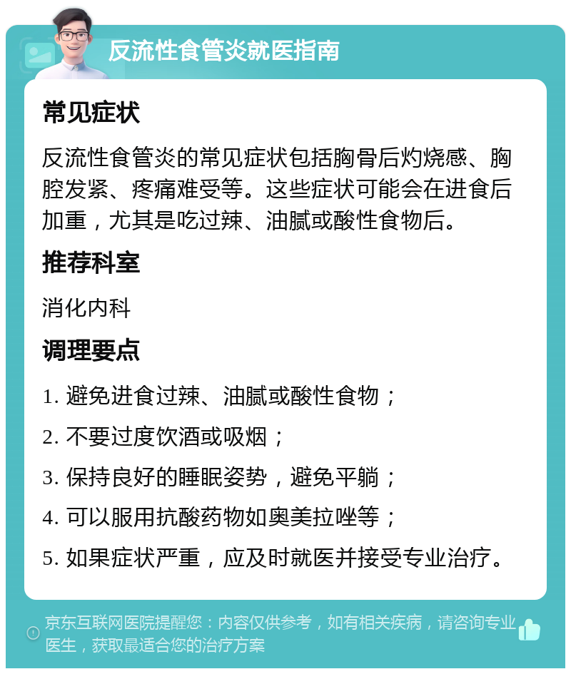 反流性食管炎就医指南 常见症状 反流性食管炎的常见症状包括胸骨后灼烧感、胸腔发紧、疼痛难受等。这些症状可能会在进食后加重，尤其是吃过辣、油腻或酸性食物后。 推荐科室 消化内科 调理要点 1. 避免进食过辣、油腻或酸性食物； 2. 不要过度饮酒或吸烟； 3. 保持良好的睡眠姿势，避免平躺； 4. 可以服用抗酸药物如奥美拉唑等； 5. 如果症状严重，应及时就医并接受专业治疗。