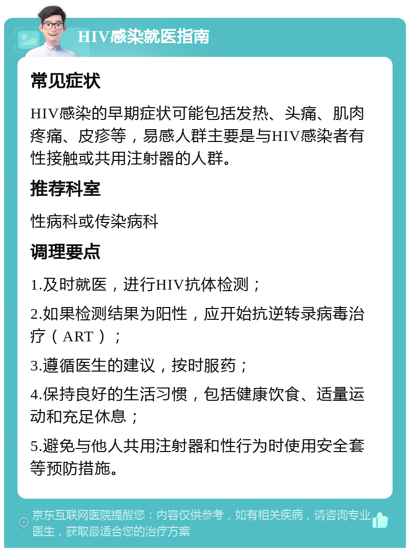 HIV感染就医指南 常见症状 HIV感染的早期症状可能包括发热、头痛、肌肉疼痛、皮疹等，易感人群主要是与HIV感染者有性接触或共用注射器的人群。 推荐科室 性病科或传染病科 调理要点 1.及时就医，进行HIV抗体检测； 2.如果检测结果为阳性，应开始抗逆转录病毒治疗（ART）； 3.遵循医生的建议，按时服药； 4.保持良好的生活习惯，包括健康饮食、适量运动和充足休息； 5.避免与他人共用注射器和性行为时使用安全套等预防措施。