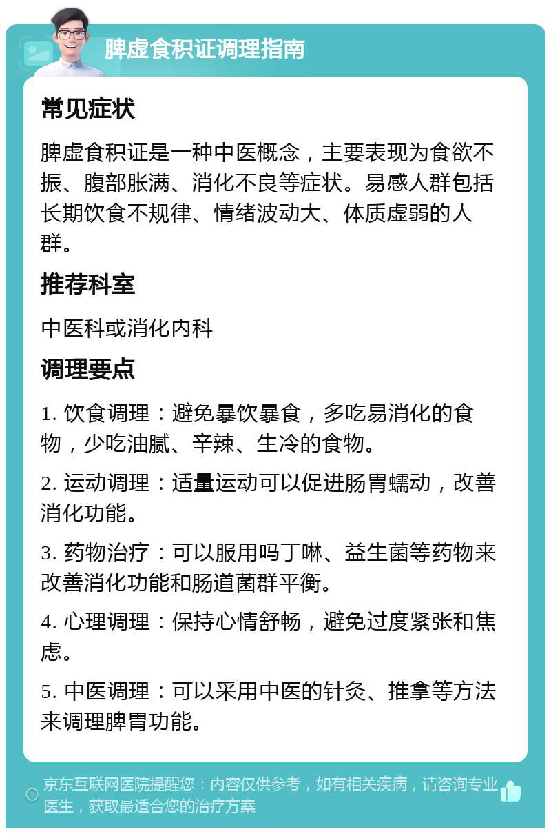 脾虚食积证调理指南 常见症状 脾虚食积证是一种中医概念，主要表现为食欲不振、腹部胀满、消化不良等症状。易感人群包括长期饮食不规律、情绪波动大、体质虚弱的人群。 推荐科室 中医科或消化内科 调理要点 1. 饮食调理：避免暴饮暴食，多吃易消化的食物，少吃油腻、辛辣、生冷的食物。 2. 运动调理：适量运动可以促进肠胃蠕动，改善消化功能。 3. 药物治疗：可以服用吗丁啉、益生菌等药物来改善消化功能和肠道菌群平衡。 4. 心理调理：保持心情舒畅，避免过度紧张和焦虑。 5. 中医调理：可以采用中医的针灸、推拿等方法来调理脾胃功能。