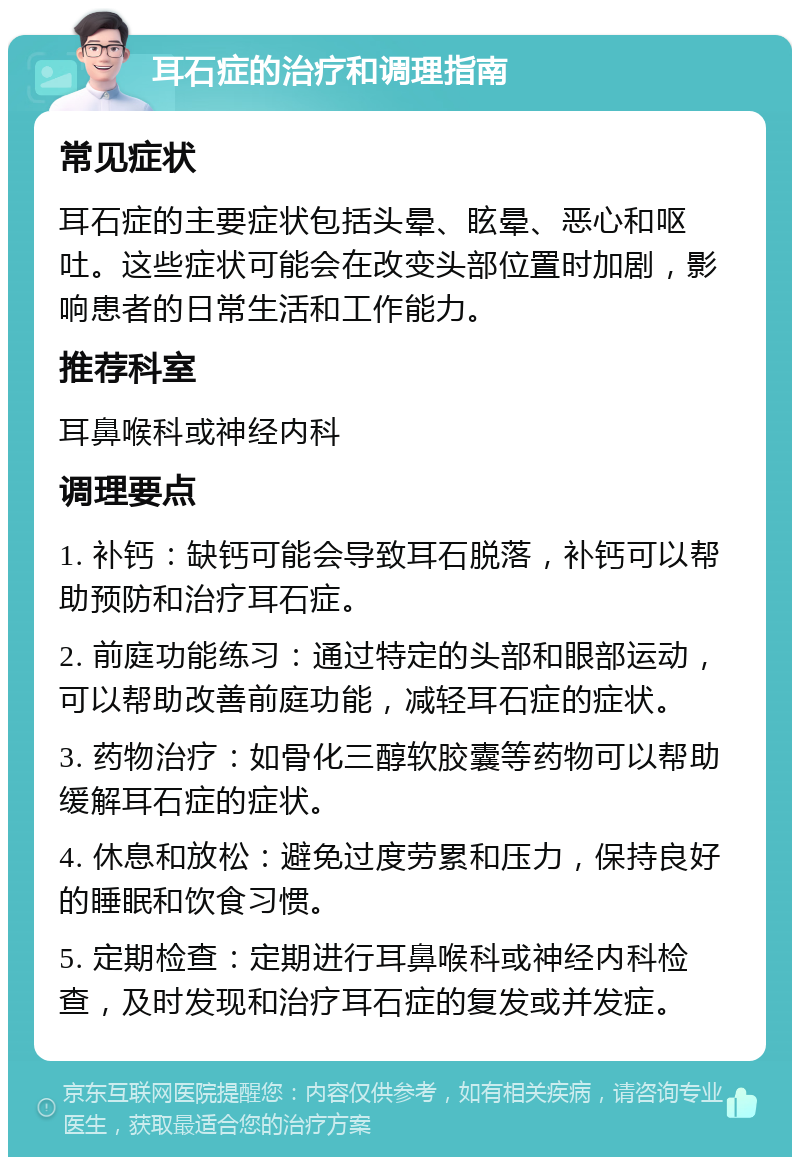 耳石症的治疗和调理指南 常见症状 耳石症的主要症状包括头晕、眩晕、恶心和呕吐。这些症状可能会在改变头部位置时加剧，影响患者的日常生活和工作能力。 推荐科室 耳鼻喉科或神经内科 调理要点 1. 补钙：缺钙可能会导致耳石脱落，补钙可以帮助预防和治疗耳石症。 2. 前庭功能练习：通过特定的头部和眼部运动，可以帮助改善前庭功能，减轻耳石症的症状。 3. 药物治疗：如骨化三醇软胶囊等药物可以帮助缓解耳石症的症状。 4. 休息和放松：避免过度劳累和压力，保持良好的睡眠和饮食习惯。 5. 定期检查：定期进行耳鼻喉科或神经内科检查，及时发现和治疗耳石症的复发或并发症。