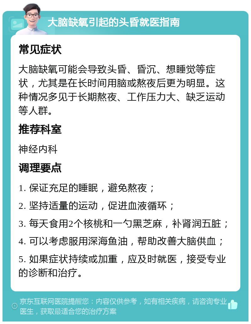 大脑缺氧引起的头昏就医指南 常见症状 大脑缺氧可能会导致头昏、昏沉、想睡觉等症状，尤其是在长时间用脑或熬夜后更为明显。这种情况多见于长期熬夜、工作压力大、缺乏运动等人群。 推荐科室 神经内科 调理要点 1. 保证充足的睡眠，避免熬夜； 2. 坚持适量的运动，促进血液循环； 3. 每天食用2个核桃和一勺黑芝麻，补肾润五脏； 4. 可以考虑服用深海鱼油，帮助改善大脑供血； 5. 如果症状持续或加重，应及时就医，接受专业的诊断和治疗。