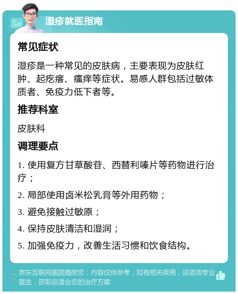 湿疹就医指南 常见症状 湿疹是一种常见的皮肤病，主要表现为皮肤红肿、起疙瘩、瘙痒等症状。易感人群包括过敏体质者、免疫力低下者等。 推荐科室 皮肤科 调理要点 1. 使用复方甘草酸苷、西替利嗪片等药物进行治疗； 2. 局部使用卤米松乳膏等外用药物； 3. 避免接触过敏原； 4. 保持皮肤清洁和湿润； 5. 加强免疫力，改善生活习惯和饮食结构。