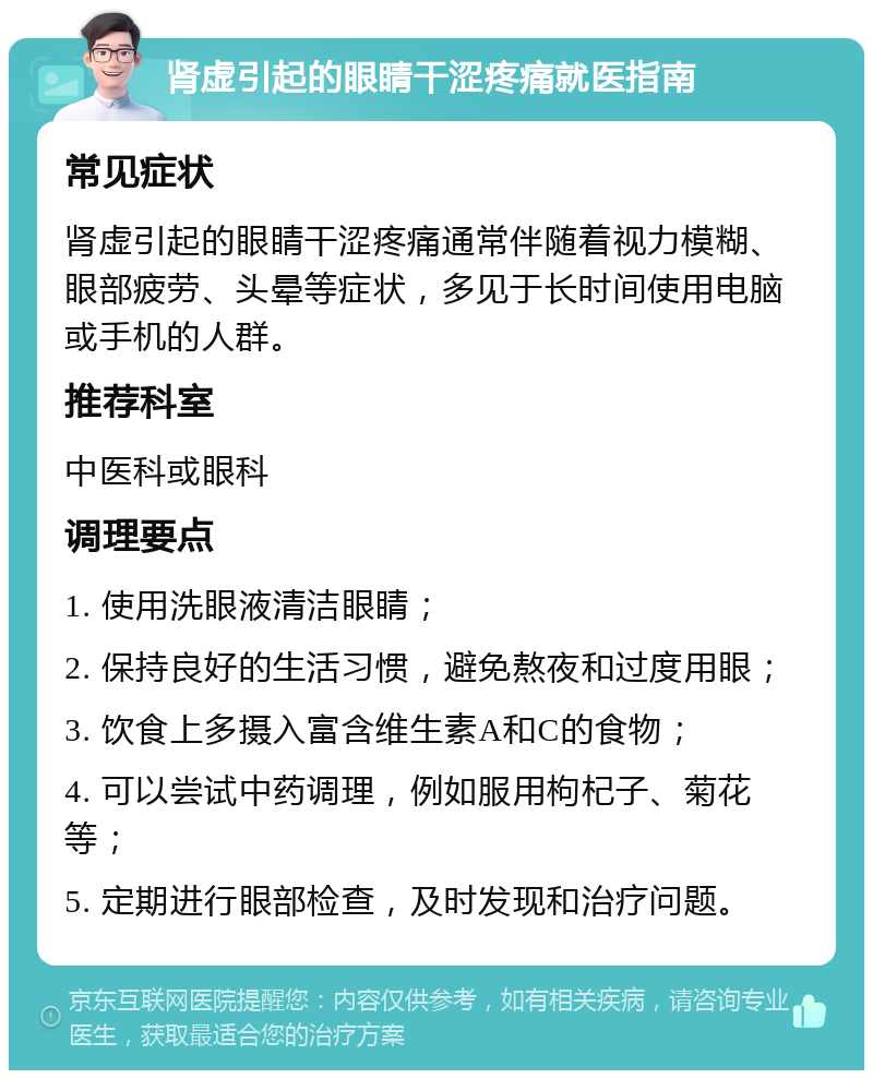 肾虚引起的眼睛干涩疼痛就医指南 常见症状 肾虚引起的眼睛干涩疼痛通常伴随着视力模糊、眼部疲劳、头晕等症状，多见于长时间使用电脑或手机的人群。 推荐科室 中医科或眼科 调理要点 1. 使用洗眼液清洁眼睛； 2. 保持良好的生活习惯，避免熬夜和过度用眼； 3. 饮食上多摄入富含维生素A和C的食物； 4. 可以尝试中药调理，例如服用枸杞子、菊花等； 5. 定期进行眼部检查，及时发现和治疗问题。