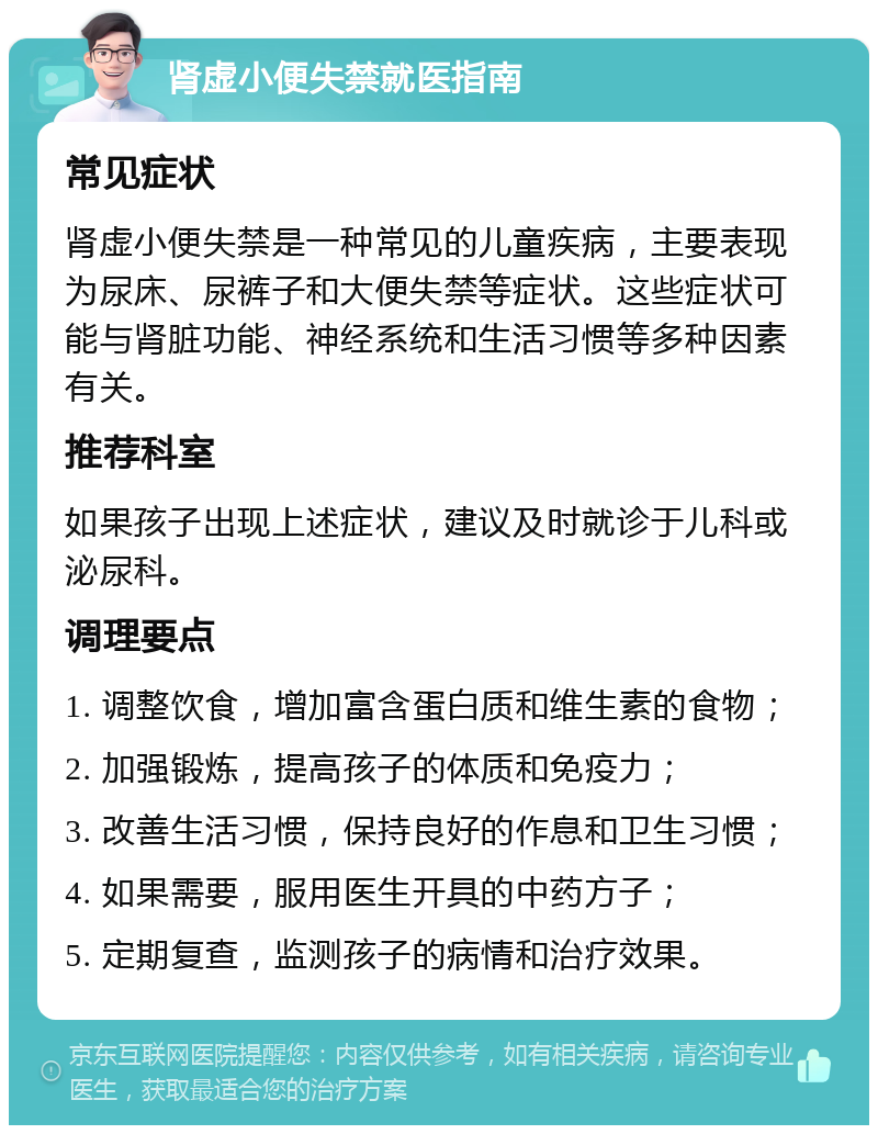 肾虚小便失禁就医指南 常见症状 肾虚小便失禁是一种常见的儿童疾病，主要表现为尿床、尿裤子和大便失禁等症状。这些症状可能与肾脏功能、神经系统和生活习惯等多种因素有关。 推荐科室 如果孩子出现上述症状，建议及时就诊于儿科或泌尿科。 调理要点 1. 调整饮食，增加富含蛋白质和维生素的食物； 2. 加强锻炼，提高孩子的体质和免疫力； 3. 改善生活习惯，保持良好的作息和卫生习惯； 4. 如果需要，服用医生开具的中药方子； 5. 定期复查，监测孩子的病情和治疗效果。