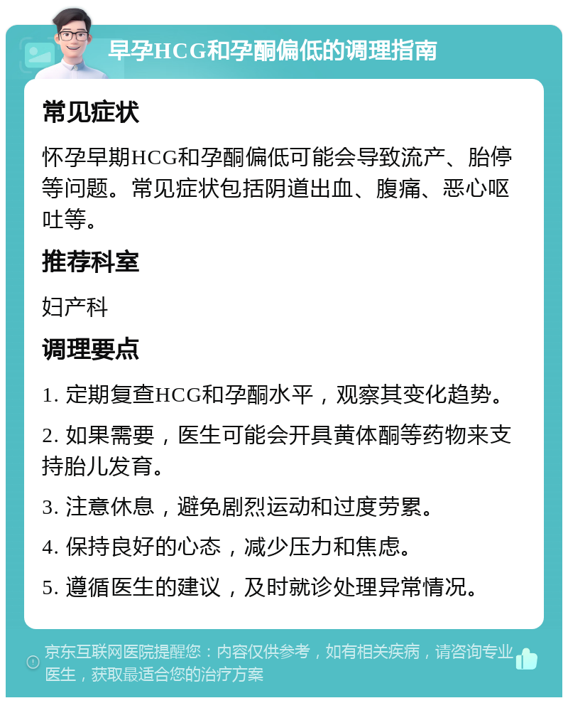 早孕HCG和孕酮偏低的调理指南 常见症状 怀孕早期HCG和孕酮偏低可能会导致流产、胎停等问题。常见症状包括阴道出血、腹痛、恶心呕吐等。 推荐科室 妇产科 调理要点 1. 定期复查HCG和孕酮水平，观察其变化趋势。 2. 如果需要，医生可能会开具黄体酮等药物来支持胎儿发育。 3. 注意休息，避免剧烈运动和过度劳累。 4. 保持良好的心态，减少压力和焦虑。 5. 遵循医生的建议，及时就诊处理异常情况。