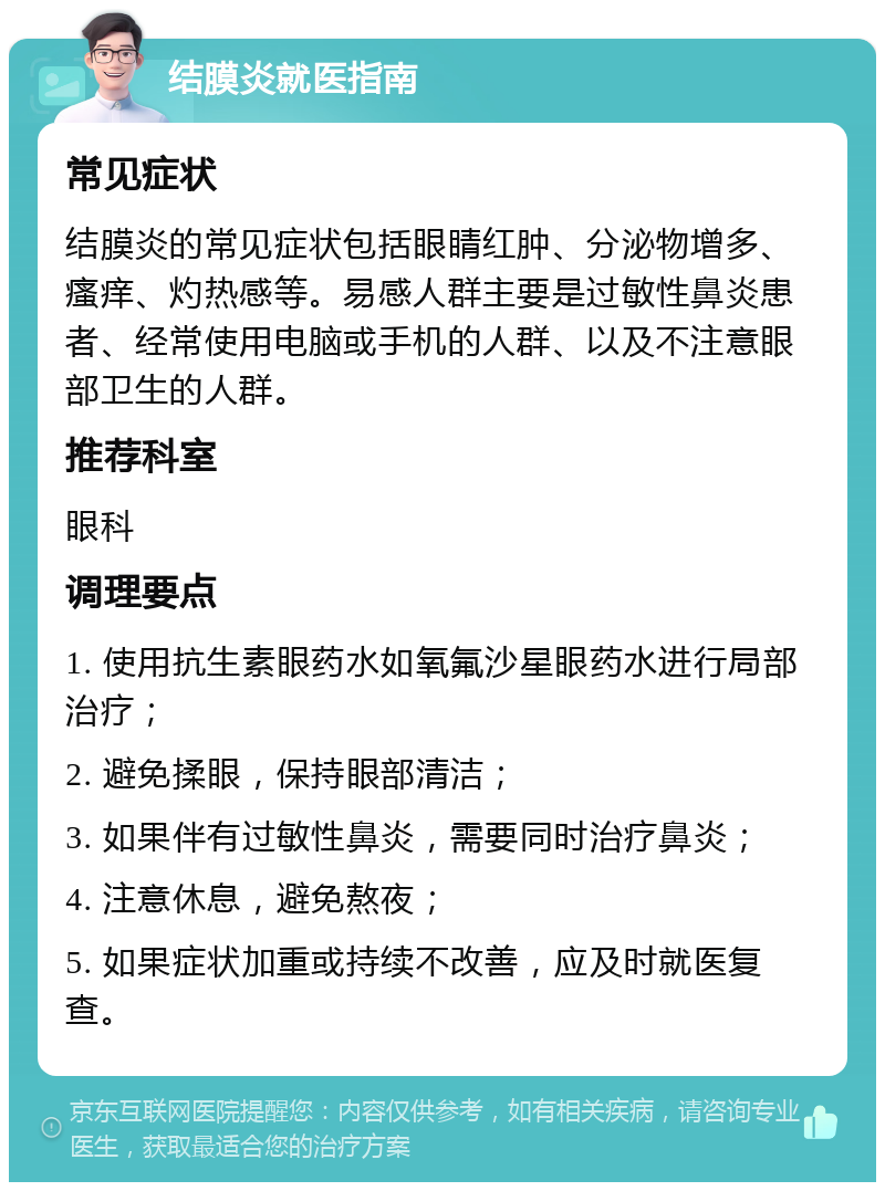 结膜炎就医指南 常见症状 结膜炎的常见症状包括眼睛红肿、分泌物增多、瘙痒、灼热感等。易感人群主要是过敏性鼻炎患者、经常使用电脑或手机的人群、以及不注意眼部卫生的人群。 推荐科室 眼科 调理要点 1. 使用抗生素眼药水如氧氟沙星眼药水进行局部治疗； 2. 避免揉眼，保持眼部清洁； 3. 如果伴有过敏性鼻炎，需要同时治疗鼻炎； 4. 注意休息，避免熬夜； 5. 如果症状加重或持续不改善，应及时就医复查。