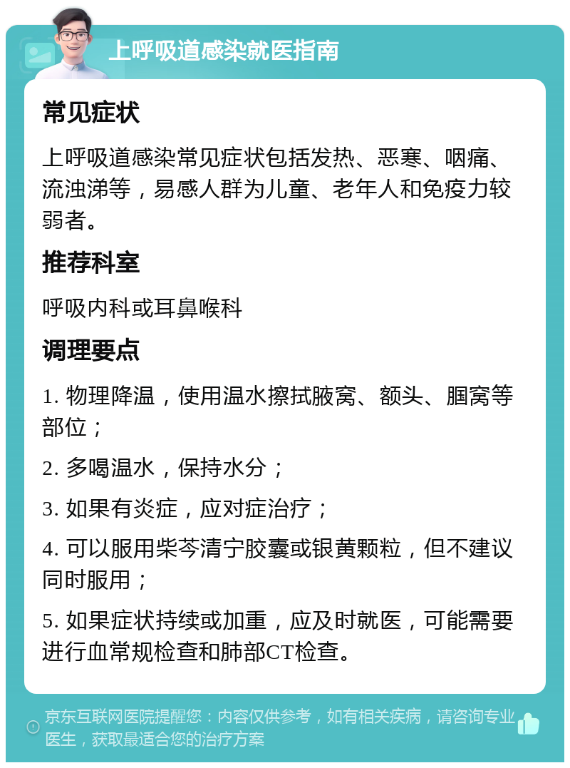 上呼吸道感染就医指南 常见症状 上呼吸道感染常见症状包括发热、恶寒、咽痛、流浊涕等，易感人群为儿童、老年人和免疫力较弱者。 推荐科室 呼吸内科或耳鼻喉科 调理要点 1. 物理降温，使用温水擦拭腋窝、额头、腘窝等部位； 2. 多喝温水，保持水分； 3. 如果有炎症，应对症治疗； 4. 可以服用柴芩清宁胶囊或银黄颗粒，但不建议同时服用； 5. 如果症状持续或加重，应及时就医，可能需要进行血常规检查和肺部CT检查。