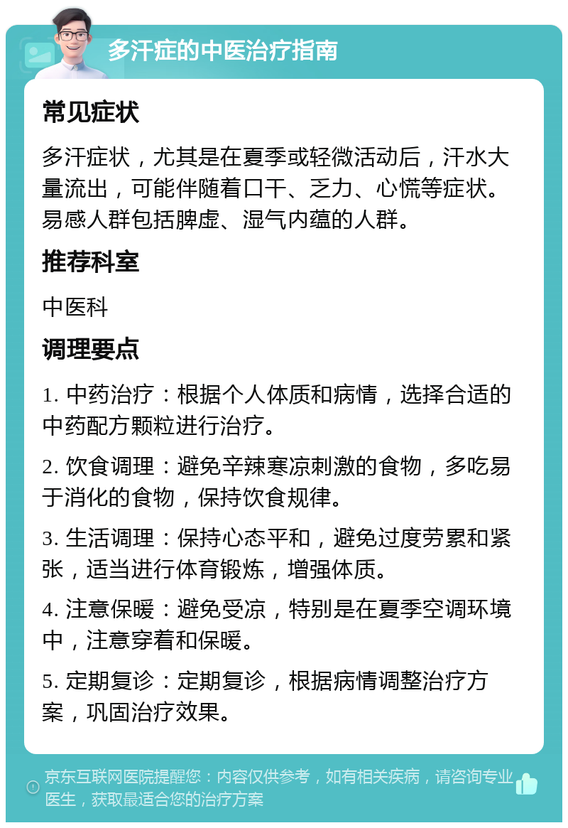 多汗症的中医治疗指南 常见症状 多汗症状，尤其是在夏季或轻微活动后，汗水大量流出，可能伴随着口干、乏力、心慌等症状。易感人群包括脾虚、湿气内蕴的人群。 推荐科室 中医科 调理要点 1. 中药治疗：根据个人体质和病情，选择合适的中药配方颗粒进行治疗。 2. 饮食调理：避免辛辣寒凉刺激的食物，多吃易于消化的食物，保持饮食规律。 3. 生活调理：保持心态平和，避免过度劳累和紧张，适当进行体育锻炼，增强体质。 4. 注意保暖：避免受凉，特别是在夏季空调环境中，注意穿着和保暖。 5. 定期复诊：定期复诊，根据病情调整治疗方案，巩固治疗效果。