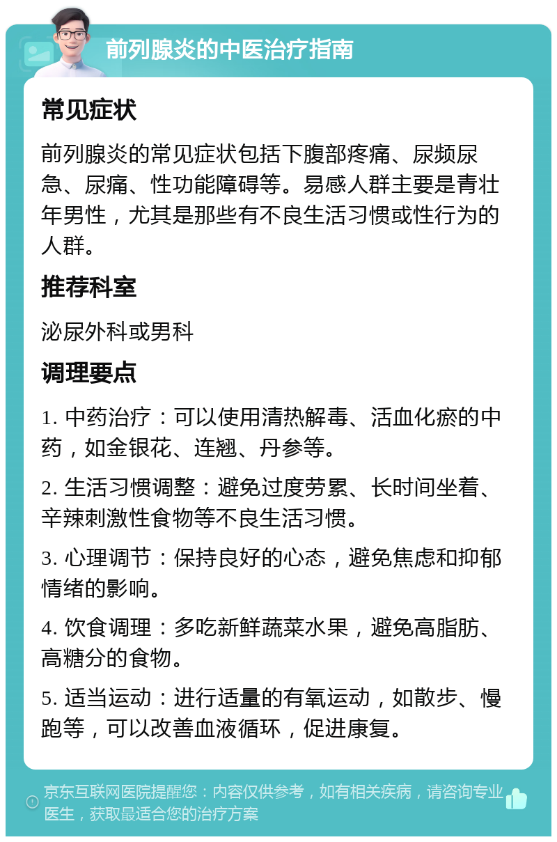 前列腺炎的中医治疗指南 常见症状 前列腺炎的常见症状包括下腹部疼痛、尿频尿急、尿痛、性功能障碍等。易感人群主要是青壮年男性，尤其是那些有不良生活习惯或性行为的人群。 推荐科室 泌尿外科或男科 调理要点 1. 中药治疗：可以使用清热解毒、活血化瘀的中药，如金银花、连翘、丹参等。 2. 生活习惯调整：避免过度劳累、长时间坐着、辛辣刺激性食物等不良生活习惯。 3. 心理调节：保持良好的心态，避免焦虑和抑郁情绪的影响。 4. 饮食调理：多吃新鲜蔬菜水果，避免高脂肪、高糖分的食物。 5. 适当运动：进行适量的有氧运动，如散步、慢跑等，可以改善血液循环，促进康复。