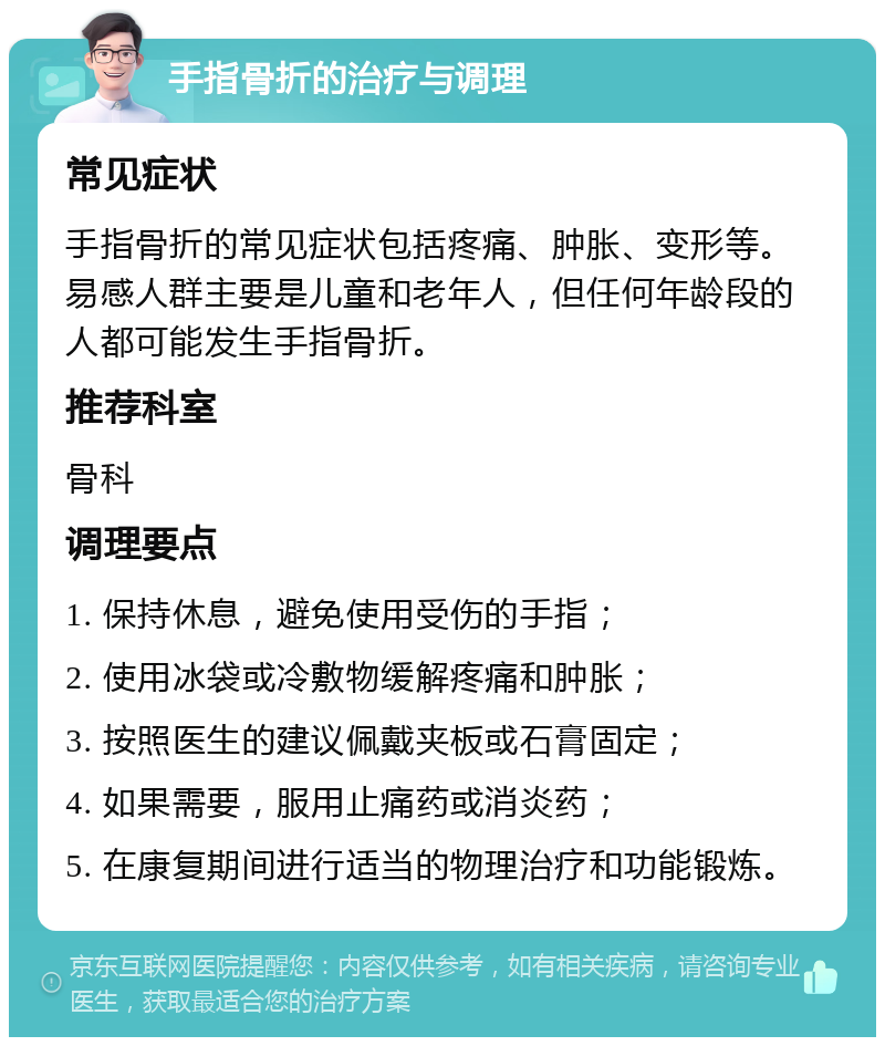 手指骨折的治疗与调理 常见症状 手指骨折的常见症状包括疼痛、肿胀、变形等。易感人群主要是儿童和老年人，但任何年龄段的人都可能发生手指骨折。 推荐科室 骨科 调理要点 1. 保持休息，避免使用受伤的手指； 2. 使用冰袋或冷敷物缓解疼痛和肿胀； 3. 按照医生的建议佩戴夹板或石膏固定； 4. 如果需要，服用止痛药或消炎药； 5. 在康复期间进行适当的物理治疗和功能锻炼。