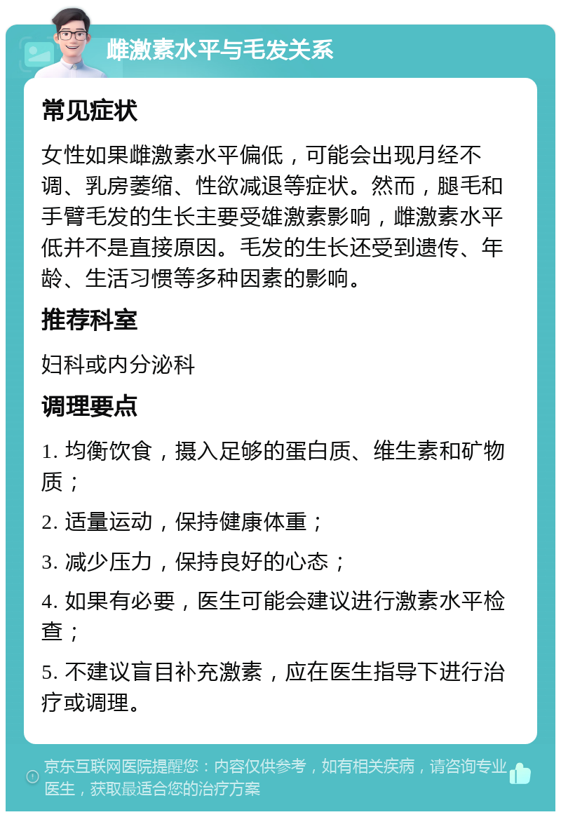 雌激素水平与毛发关系 常见症状 女性如果雌激素水平偏低，可能会出现月经不调、乳房萎缩、性欲减退等症状。然而，腿毛和手臂毛发的生长主要受雄激素影响，雌激素水平低并不是直接原因。毛发的生长还受到遗传、年龄、生活习惯等多种因素的影响。 推荐科室 妇科或内分泌科 调理要点 1. 均衡饮食，摄入足够的蛋白质、维生素和矿物质； 2. 适量运动，保持健康体重； 3. 减少压力，保持良好的心态； 4. 如果有必要，医生可能会建议进行激素水平检查； 5. 不建议盲目补充激素，应在医生指导下进行治疗或调理。