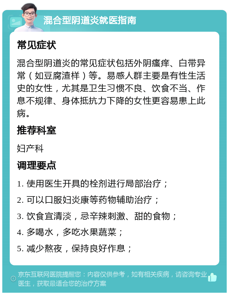 混合型阴道炎就医指南 常见症状 混合型阴道炎的常见症状包括外阴瘙痒、白带异常（如豆腐渣样）等。易感人群主要是有性生活史的女性，尤其是卫生习惯不良、饮食不当、作息不规律、身体抵抗力下降的女性更容易患上此病。 推荐科室 妇产科 调理要点 1. 使用医生开具的栓剂进行局部治疗； 2. 可以口服妇炎康等药物辅助治疗； 3. 饮食宜清淡，忌辛辣刺激、甜的食物； 4. 多喝水，多吃水果蔬菜； 5. 减少熬夜，保持良好作息；