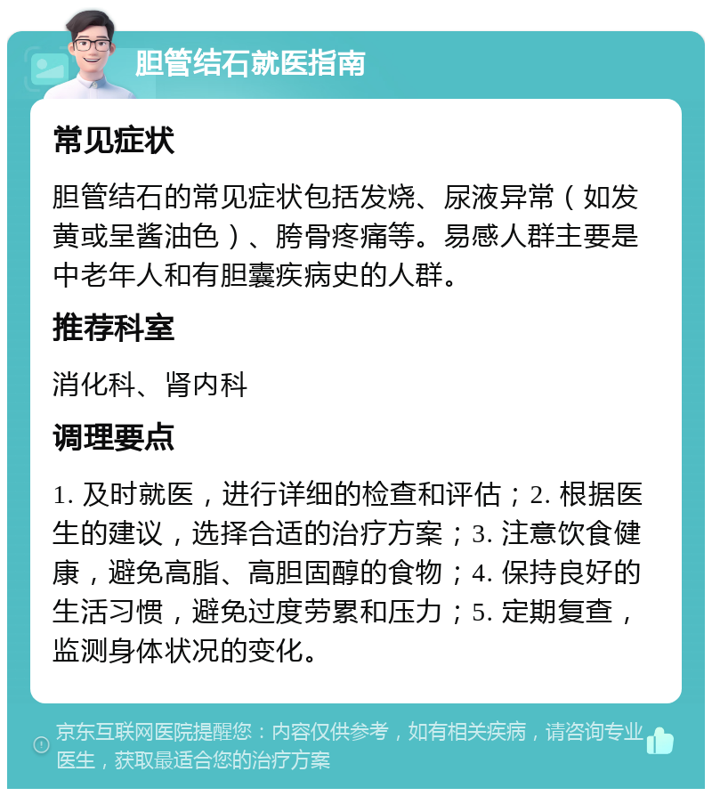 胆管结石就医指南 常见症状 胆管结石的常见症状包括发烧、尿液异常（如发黄或呈酱油色）、胯骨疼痛等。易感人群主要是中老年人和有胆囊疾病史的人群。 推荐科室 消化科、肾内科 调理要点 1. 及时就医，进行详细的检查和评估；2. 根据医生的建议，选择合适的治疗方案；3. 注意饮食健康，避免高脂、高胆固醇的食物；4. 保持良好的生活习惯，避免过度劳累和压力；5. 定期复查，监测身体状况的变化。