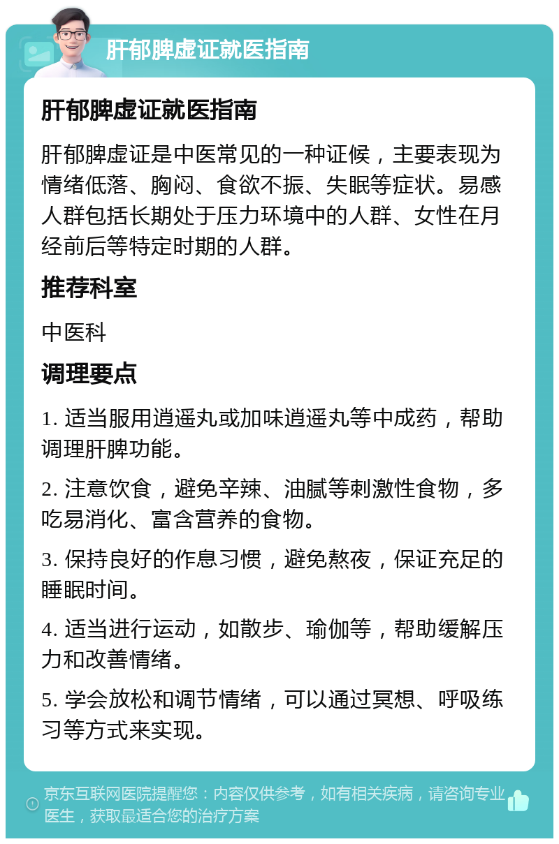 肝郁脾虚证就医指南 肝郁脾虚证就医指南 肝郁脾虚证是中医常见的一种证候，主要表现为情绪低落、胸闷、食欲不振、失眠等症状。易感人群包括长期处于压力环境中的人群、女性在月经前后等特定时期的人群。 推荐科室 中医科 调理要点 1. 适当服用逍遥丸或加味逍遥丸等中成药，帮助调理肝脾功能。 2. 注意饮食，避免辛辣、油腻等刺激性食物，多吃易消化、富含营养的食物。 3. 保持良好的作息习惯，避免熬夜，保证充足的睡眠时间。 4. 适当进行运动，如散步、瑜伽等，帮助缓解压力和改善情绪。 5. 学会放松和调节情绪，可以通过冥想、呼吸练习等方式来实现。