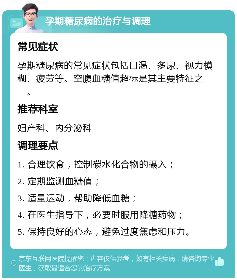 孕期糖尿病的治疗与调理 常见症状 孕期糖尿病的常见症状包括口渴、多尿、视力模糊、疲劳等。空腹血糖值超标是其主要特征之一。 推荐科室 妇产科、内分泌科 调理要点 1. 合理饮食，控制碳水化合物的摄入； 2. 定期监测血糖值； 3. 适量运动，帮助降低血糖； 4. 在医生指导下，必要时服用降糖药物； 5. 保持良好的心态，避免过度焦虑和压力。