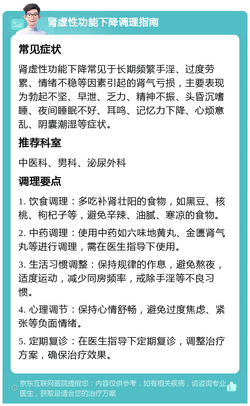 肾虚性功能下降调理指南 常见症状 肾虚性功能下降常见于长期频繁手淫、过度劳累、情绪不稳等因素引起的肾气亏损，主要表现为勃起不坚、早泄、乏力、精神不振、头昏沉嗜睡、夜间睡眠不好、耳鸣、记忆力下降、心烦意乱、阴囊潮湿等症状。 推荐科室 中医科、男科、泌尿外科 调理要点 1. 饮食调理：多吃补肾壮阳的食物，如黑豆、核桃、枸杞子等，避免辛辣、油腻、寒凉的食物。 2. 中药调理：使用中药如六味地黄丸、金匮肾气丸等进行调理，需在医生指导下使用。 3. 生活习惯调整：保持规律的作息，避免熬夜，适度运动，减少同房频率，戒除手淫等不良习惯。 4. 心理调节：保持心情舒畅，避免过度焦虑、紧张等负面情绪。 5. 定期复诊：在医生指导下定期复诊，调整治疗方案，确保治疗效果。