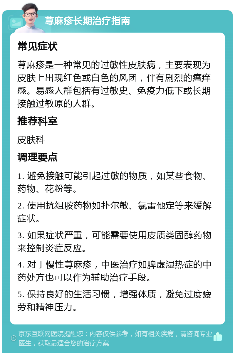 荨麻疹长期治疗指南 常见症状 荨麻疹是一种常见的过敏性皮肤病，主要表现为皮肤上出现红色或白色的风团，伴有剧烈的瘙痒感。易感人群包括有过敏史、免疫力低下或长期接触过敏原的人群。 推荐科室 皮肤科 调理要点 1. 避免接触可能引起过敏的物质，如某些食物、药物、花粉等。 2. 使用抗组胺药物如扑尔敏、氯雷他定等来缓解症状。 3. 如果症状严重，可能需要使用皮质类固醇药物来控制炎症反应。 4. 对于慢性荨麻疹，中医治疗如脾虚湿热症的中药处方也可以作为辅助治疗手段。 5. 保持良好的生活习惯，增强体质，避免过度疲劳和精神压力。