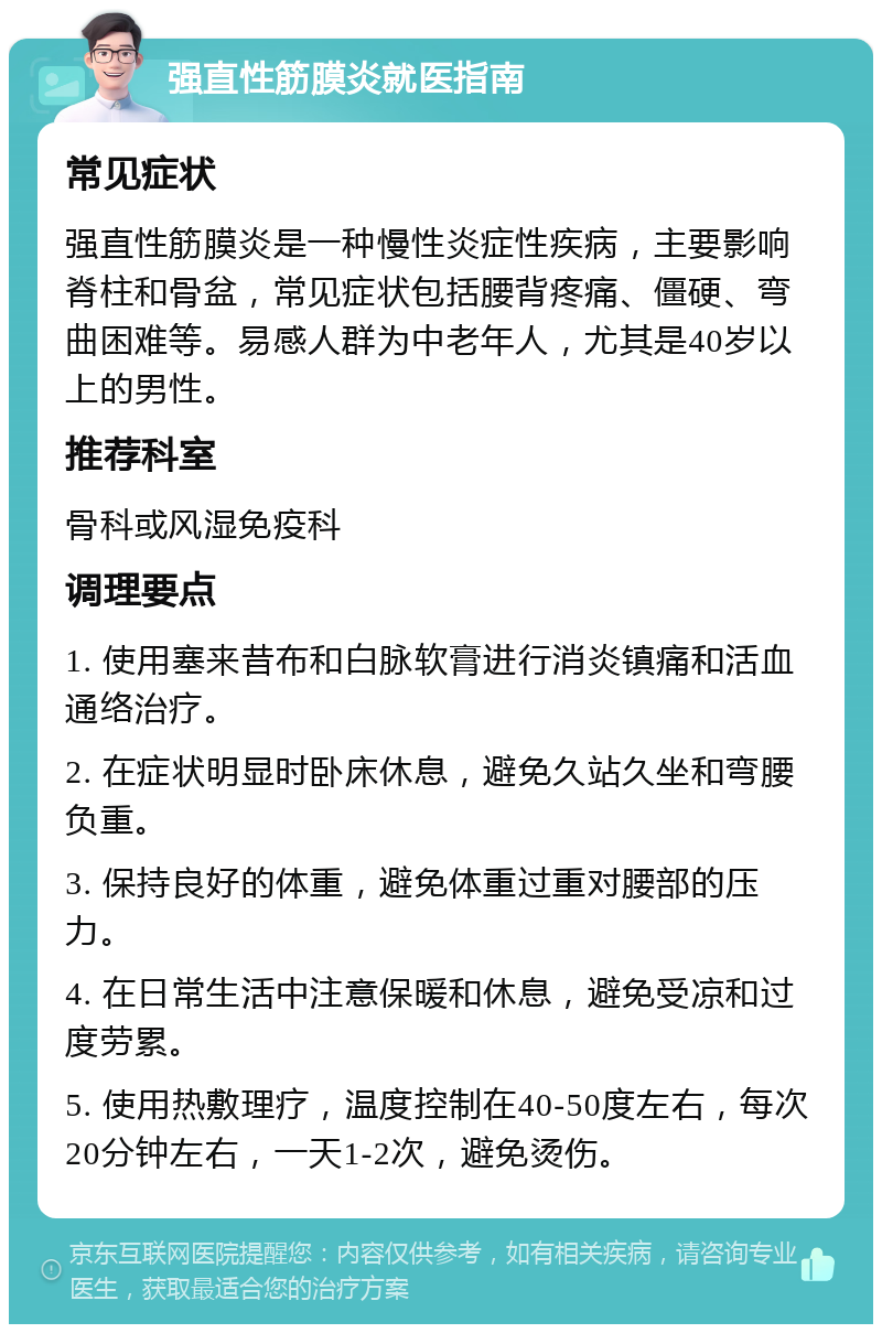 强直性筋膜炎就医指南 常见症状 强直性筋膜炎是一种慢性炎症性疾病，主要影响脊柱和骨盆，常见症状包括腰背疼痛、僵硬、弯曲困难等。易感人群为中老年人，尤其是40岁以上的男性。 推荐科室 骨科或风湿免疫科 调理要点 1. 使用塞来昔布和白脉软膏进行消炎镇痛和活血通络治疗。 2. 在症状明显时卧床休息，避免久站久坐和弯腰负重。 3. 保持良好的体重，避免体重过重对腰部的压力。 4. 在日常生活中注意保暖和休息，避免受凉和过度劳累。 5. 使用热敷理疗，温度控制在40-50度左右，每次20分钟左右，一天1-2次，避免烫伤。