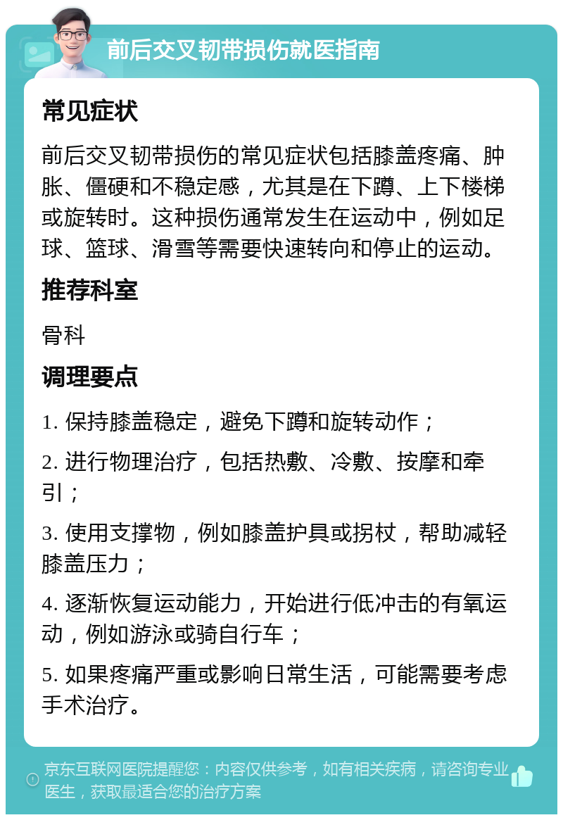 前后交叉韧带损伤就医指南 常见症状 前后交叉韧带损伤的常见症状包括膝盖疼痛、肿胀、僵硬和不稳定感，尤其是在下蹲、上下楼梯或旋转时。这种损伤通常发生在运动中，例如足球、篮球、滑雪等需要快速转向和停止的运动。 推荐科室 骨科 调理要点 1. 保持膝盖稳定，避免下蹲和旋转动作； 2. 进行物理治疗，包括热敷、冷敷、按摩和牵引； 3. 使用支撑物，例如膝盖护具或拐杖，帮助减轻膝盖压力； 4. 逐渐恢复运动能力，开始进行低冲击的有氧运动，例如游泳或骑自行车； 5. 如果疼痛严重或影响日常生活，可能需要考虑手术治疗。