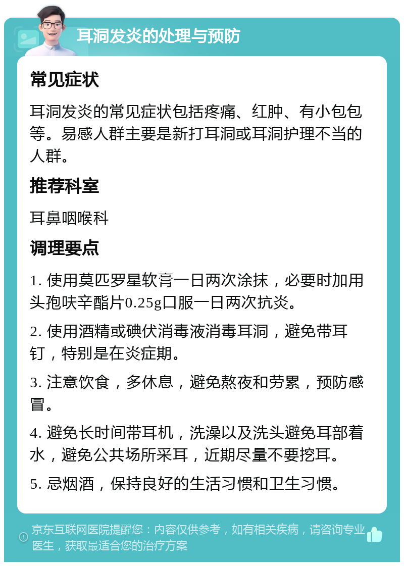 耳洞发炎的处理与预防 常见症状 耳洞发炎的常见症状包括疼痛、红肿、有小包包等。易感人群主要是新打耳洞或耳洞护理不当的人群。 推荐科室 耳鼻咽喉科 调理要点 1. 使用莫匹罗星软膏一日两次涂抹，必要时加用头孢呋辛酯片0.25g口服一日两次抗炎。 2. 使用酒精或碘伏消毒液消毒耳洞，避免带耳钉，特别是在炎症期。 3. 注意饮食，多休息，避免熬夜和劳累，预防感冒。 4. 避免长时间带耳机，洗澡以及洗头避免耳部着水，避免公共场所采耳，近期尽量不要挖耳。 5. 忌烟酒，保持良好的生活习惯和卫生习惯。