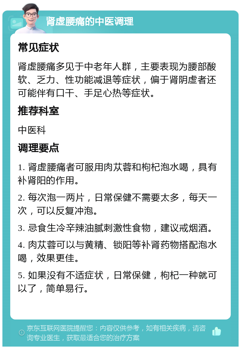 肾虚腰痛的中医调理 常见症状 肾虚腰痛多见于中老年人群，主要表现为腰部酸软、乏力、性功能减退等症状，偏于肾阴虚者还可能伴有口干、手足心热等症状。 推荐科室 中医科 调理要点 1. 肾虚腰痛者可服用肉苁蓉和枸杞泡水喝，具有补肾阳的作用。 2. 每次泡一两片，日常保健不需要太多，每天一次，可以反复冲泡。 3. 忌食生冷辛辣油腻刺激性食物，建议戒烟酒。 4. 肉苁蓉可以与黄精、锁阳等补肾药物搭配泡水喝，效果更佳。 5. 如果没有不适症状，日常保健，枸杞一种就可以了，简单易行。