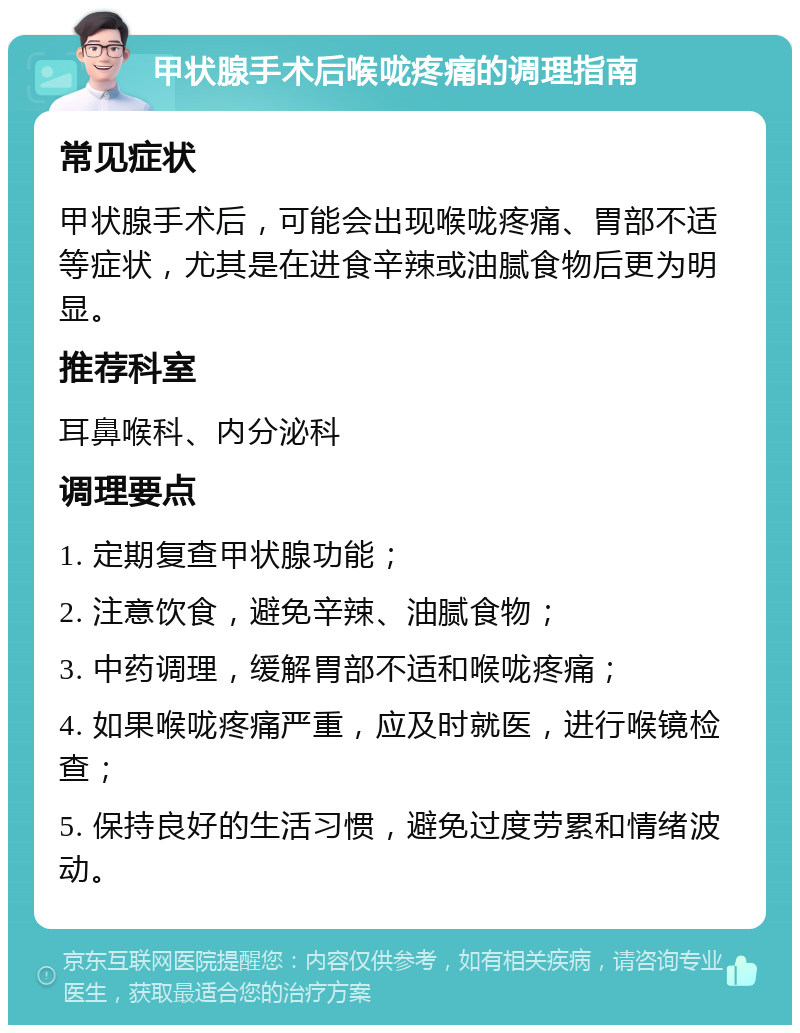 甲状腺手术后喉咙疼痛的调理指南 常见症状 甲状腺手术后，可能会出现喉咙疼痛、胃部不适等症状，尤其是在进食辛辣或油腻食物后更为明显。 推荐科室 耳鼻喉科、内分泌科 调理要点 1. 定期复查甲状腺功能； 2. 注意饮食，避免辛辣、油腻食物； 3. 中药调理，缓解胃部不适和喉咙疼痛； 4. 如果喉咙疼痛严重，应及时就医，进行喉镜检查； 5. 保持良好的生活习惯，避免过度劳累和情绪波动。