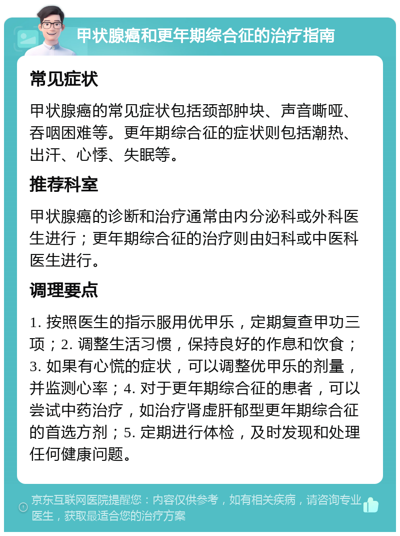 甲状腺癌和更年期综合征的治疗指南 常见症状 甲状腺癌的常见症状包括颈部肿块、声音嘶哑、吞咽困难等。更年期综合征的症状则包括潮热、出汗、心悸、失眠等。 推荐科室 甲状腺癌的诊断和治疗通常由内分泌科或外科医生进行；更年期综合征的治疗则由妇科或中医科医生进行。 调理要点 1. 按照医生的指示服用优甲乐，定期复查甲功三项；2. 调整生活习惯，保持良好的作息和饮食；3. 如果有心慌的症状，可以调整优甲乐的剂量，并监测心率；4. 对于更年期综合征的患者，可以尝试中药治疗，如治疗肾虚肝郁型更年期综合征的首选方剂；5. 定期进行体检，及时发现和处理任何健康问题。