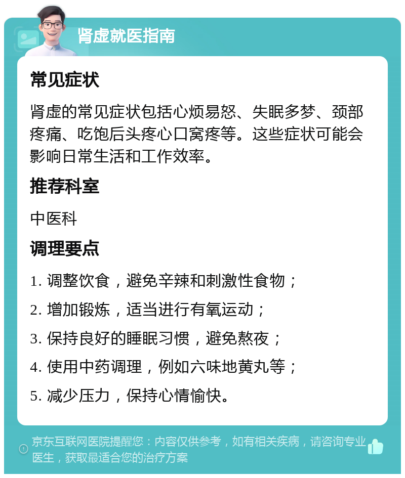 肾虚就医指南 常见症状 肾虚的常见症状包括心烦易怒、失眠多梦、颈部疼痛、吃饱后头疼心口窝疼等。这些症状可能会影响日常生活和工作效率。 推荐科室 中医科 调理要点 1. 调整饮食，避免辛辣和刺激性食物； 2. 增加锻炼，适当进行有氧运动； 3. 保持良好的睡眠习惯，避免熬夜； 4. 使用中药调理，例如六味地黄丸等； 5. 减少压力，保持心情愉快。