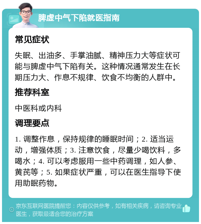 脾虚中气下陷就医指南 常见症状 失眠、出油多、手掌油腻、精神压力大等症状可能与脾虚中气下陷有关。这种情况通常发生在长期压力大、作息不规律、饮食不均衡的人群中。 推荐科室 中医科或内科 调理要点 1. 调整作息，保持规律的睡眠时间；2. 适当运动，增强体质；3. 注意饮食，尽量少喝饮料，多喝水；4. 可以考虑服用一些中药调理，如人参、黄芪等；5. 如果症状严重，可以在医生指导下使用助眠药物。