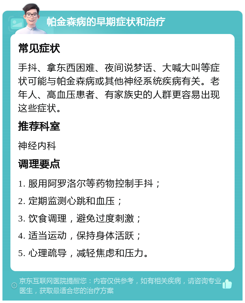 帕金森病的早期症状和治疗 常见症状 手抖、拿东西困难、夜间说梦话、大喊大叫等症状可能与帕金森病或其他神经系统疾病有关。老年人、高血压患者、有家族史的人群更容易出现这些症状。 推荐科室 神经内科 调理要点 1. 服用阿罗洛尔等药物控制手抖； 2. 定期监测心跳和血压； 3. 饮食调理，避免过度刺激； 4. 适当运动，保持身体活跃； 5. 心理疏导，减轻焦虑和压力。