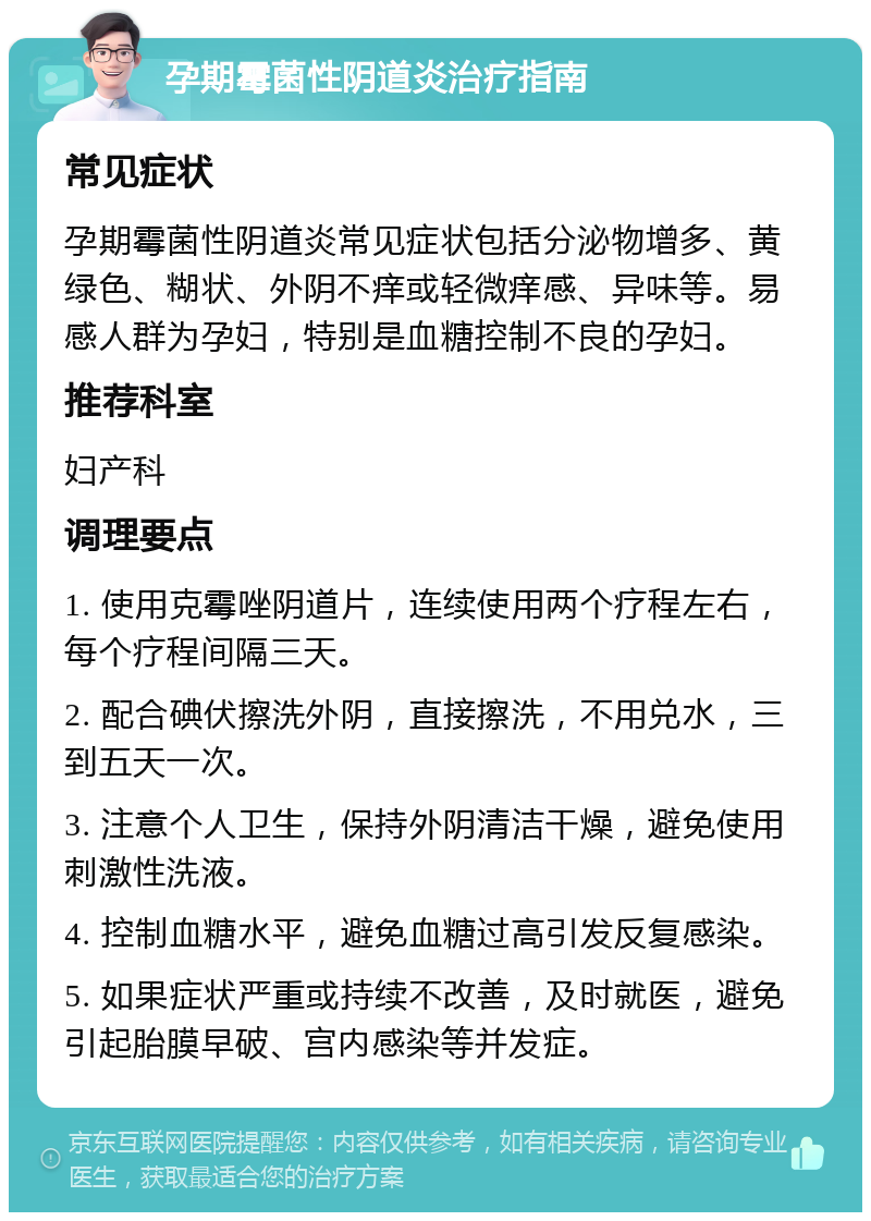 孕期霉菌性阴道炎治疗指南 常见症状 孕期霉菌性阴道炎常见症状包括分泌物增多、黄绿色、糊状、外阴不痒或轻微痒感、异味等。易感人群为孕妇，特别是血糖控制不良的孕妇。 推荐科室 妇产科 调理要点 1. 使用克霉唑阴道片，连续使用两个疗程左右，每个疗程间隔三天。 2. 配合碘伏擦洗外阴，直接擦洗，不用兑水，三到五天一次。 3. 注意个人卫生，保持外阴清洁干燥，避免使用刺激性洗液。 4. 控制血糖水平，避免血糖过高引发反复感染。 5. 如果症状严重或持续不改善，及时就医，避免引起胎膜早破、宫内感染等并发症。