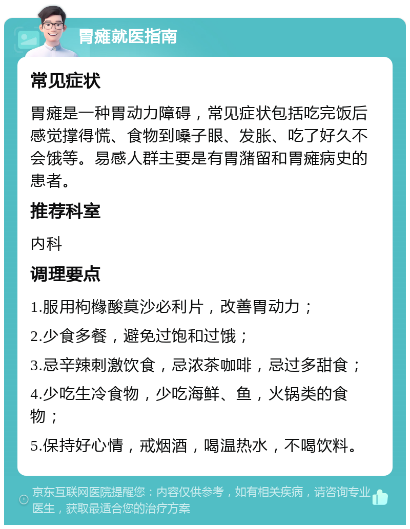 胃瘫就医指南 常见症状 胃瘫是一种胃动力障碍，常见症状包括吃完饭后感觉撑得慌、食物到嗓子眼、发胀、吃了好久不会饿等。易感人群主要是有胃潴留和胃瘫病史的患者。 推荐科室 内科 调理要点 1.服用枸橼酸莫沙必利片，改善胃动力； 2.少食多餐，避免过饱和过饿； 3.忌辛辣刺激饮食，忌浓茶咖啡，忌过多甜食； 4.少吃生冷食物，少吃海鲜、鱼，火锅类的食物； 5.保持好心情，戒烟酒，喝温热水，不喝饮料。