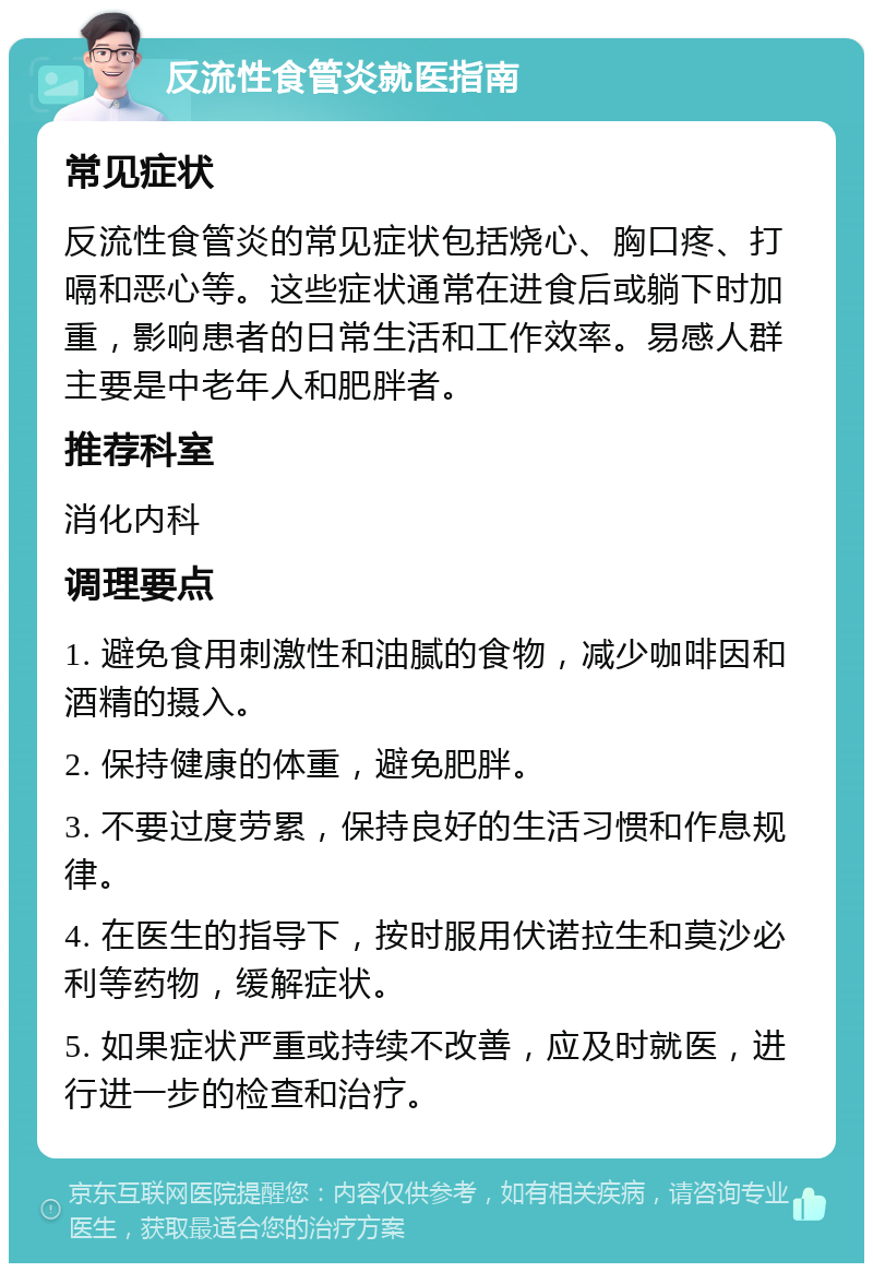 反流性食管炎就医指南 常见症状 反流性食管炎的常见症状包括烧心、胸口疼、打嗝和恶心等。这些症状通常在进食后或躺下时加重，影响患者的日常生活和工作效率。易感人群主要是中老年人和肥胖者。 推荐科室 消化内科 调理要点 1. 避免食用刺激性和油腻的食物，减少咖啡因和酒精的摄入。 2. 保持健康的体重，避免肥胖。 3. 不要过度劳累，保持良好的生活习惯和作息规律。 4. 在医生的指导下，按时服用伏诺拉生和莫沙必利等药物，缓解症状。 5. 如果症状严重或持续不改善，应及时就医，进行进一步的检查和治疗。