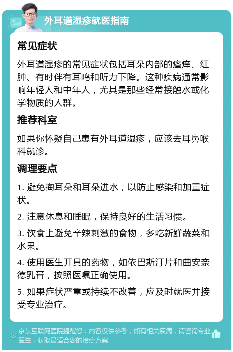 外耳道湿疹就医指南 常见症状 外耳道湿疹的常见症状包括耳朵内部的瘙痒、红肿、有时伴有耳鸣和听力下降。这种疾病通常影响年轻人和中年人，尤其是那些经常接触水或化学物质的人群。 推荐科室 如果你怀疑自己患有外耳道湿疹，应该去耳鼻喉科就诊。 调理要点 1. 避免掏耳朵和耳朵进水，以防止感染和加重症状。 2. 注意休息和睡眠，保持良好的生活习惯。 3. 饮食上避免辛辣刺激的食物，多吃新鲜蔬菜和水果。 4. 使用医生开具的药物，如依巴斯汀片和曲安奈德乳膏，按照医嘱正确使用。 5. 如果症状严重或持续不改善，应及时就医并接受专业治疗。