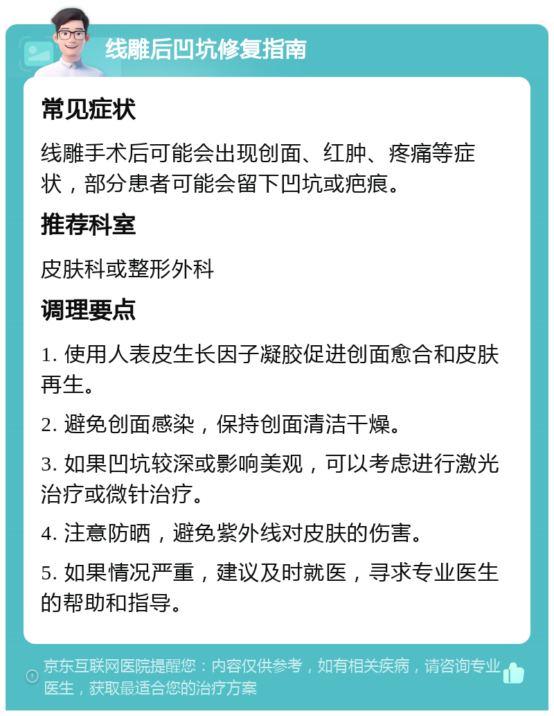 线雕后凹坑修复指南 常见症状 线雕手术后可能会出现创面、红肿、疼痛等症状，部分患者可能会留下凹坑或疤痕。 推荐科室 皮肤科或整形外科 调理要点 1. 使用人表皮生长因子凝胶促进创面愈合和皮肤再生。 2. 避免创面感染，保持创面清洁干燥。 3. 如果凹坑较深或影响美观，可以考虑进行激光治疗或微针治疗。 4. 注意防晒，避免紫外线对皮肤的伤害。 5. 如果情况严重，建议及时就医，寻求专业医生的帮助和指导。