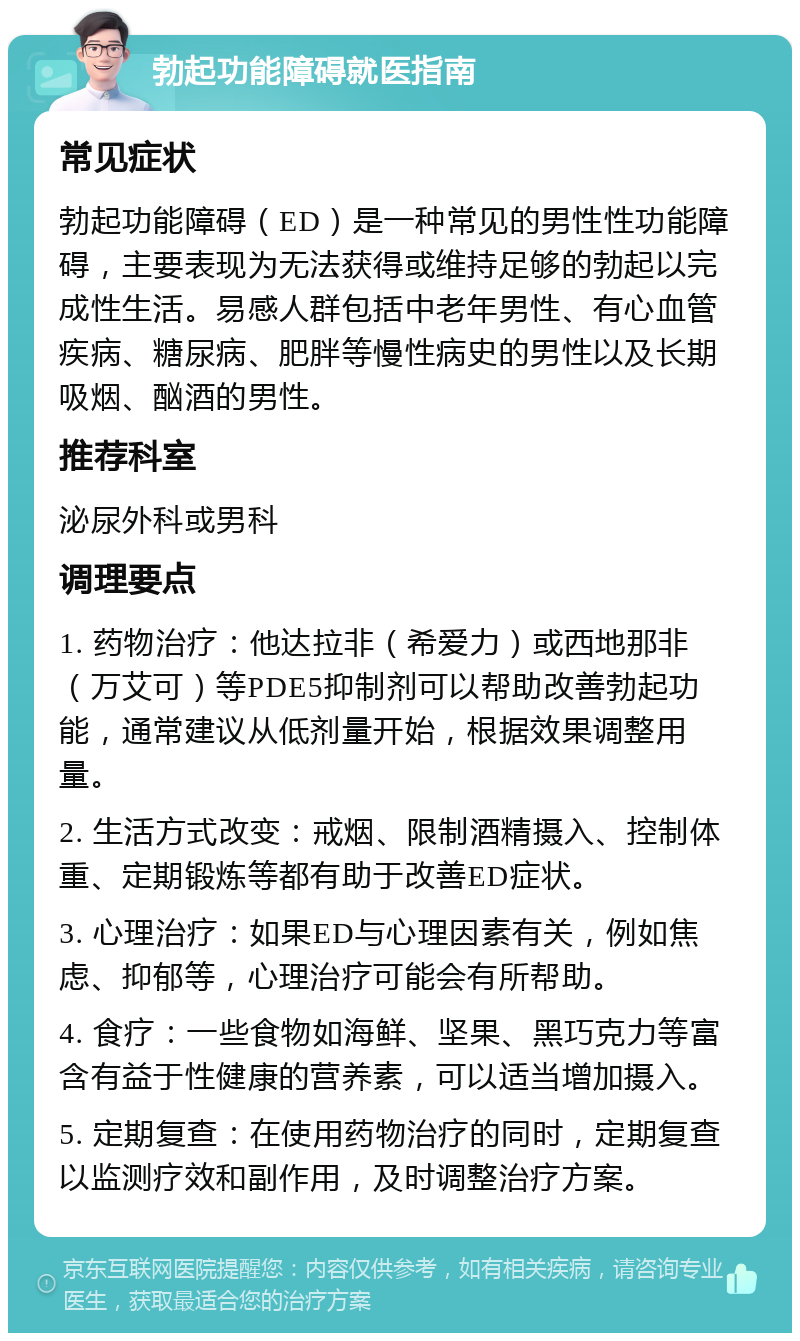 勃起功能障碍就医指南 常见症状 勃起功能障碍（ED）是一种常见的男性性功能障碍，主要表现为无法获得或维持足够的勃起以完成性生活。易感人群包括中老年男性、有心血管疾病、糖尿病、肥胖等慢性病史的男性以及长期吸烟、酗酒的男性。 推荐科室 泌尿外科或男科 调理要点 1. 药物治疗：他达拉非（希爱力）或西地那非（万艾可）等PDE5抑制剂可以帮助改善勃起功能，通常建议从低剂量开始，根据效果调整用量。 2. 生活方式改变：戒烟、限制酒精摄入、控制体重、定期锻炼等都有助于改善ED症状。 3. 心理治疗：如果ED与心理因素有关，例如焦虑、抑郁等，心理治疗可能会有所帮助。 4. 食疗：一些食物如海鲜、坚果、黑巧克力等富含有益于性健康的营养素，可以适当增加摄入。 5. 定期复查：在使用药物治疗的同时，定期复查以监测疗效和副作用，及时调整治疗方案。