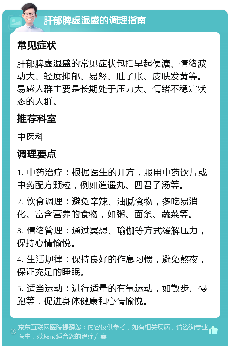 肝郁脾虚湿盛的调理指南 常见症状 肝郁脾虚湿盛的常见症状包括早起便溏、情绪波动大、轻度抑郁、易怒、肚子胀、皮肤发黄等。易感人群主要是长期处于压力大、情绪不稳定状态的人群。 推荐科室 中医科 调理要点 1. 中药治疗：根据医生的开方，服用中药饮片或中药配方颗粒，例如逍遥丸、四君子汤等。 2. 饮食调理：避免辛辣、油腻食物，多吃易消化、富含营养的食物，如粥、面条、蔬菜等。 3. 情绪管理：通过冥想、瑜伽等方式缓解压力，保持心情愉悦。 4. 生活规律：保持良好的作息习惯，避免熬夜，保证充足的睡眠。 5. 适当运动：进行适量的有氧运动，如散步、慢跑等，促进身体健康和心情愉悦。