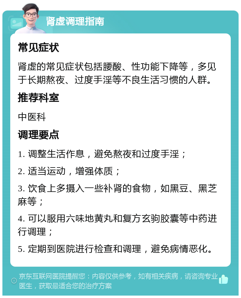 肾虚调理指南 常见症状 肾虚的常见症状包括腰酸、性功能下降等，多见于长期熬夜、过度手淫等不良生活习惯的人群。 推荐科室 中医科 调理要点 1. 调整生活作息，避免熬夜和过度手淫； 2. 适当运动，增强体质； 3. 饮食上多摄入一些补肾的食物，如黑豆、黑芝麻等； 4. 可以服用六味地黄丸和复方玄驹胶囊等中药进行调理； 5. 定期到医院进行检查和调理，避免病情恶化。