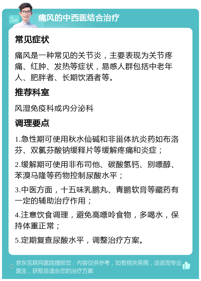 痛风的中西医结合治疗 常见症状 痛风是一种常见的关节炎，主要表现为关节疼痛、红肿、发热等症状，易感人群包括中老年人、肥胖者、长期饮酒者等。 推荐科室 风湿免疫科或内分泌科 调理要点 1.急性期可使用秋水仙碱和非甾体抗炎药如布洛芬、双氯芬酸钠缓释片等缓解疼痛和炎症； 2.缓解期可使用非布司他、碳酸氢钙、别嘌醇、苯溴马隆等药物控制尿酸水平； 3.中医方面，十五味乳鹏丸、青鹏软膏等藏药有一定的辅助治疗作用； 4.注意饮食调理，避免高嘌呤食物，多喝水，保持体重正常； 5.定期复查尿酸水平，调整治疗方案。